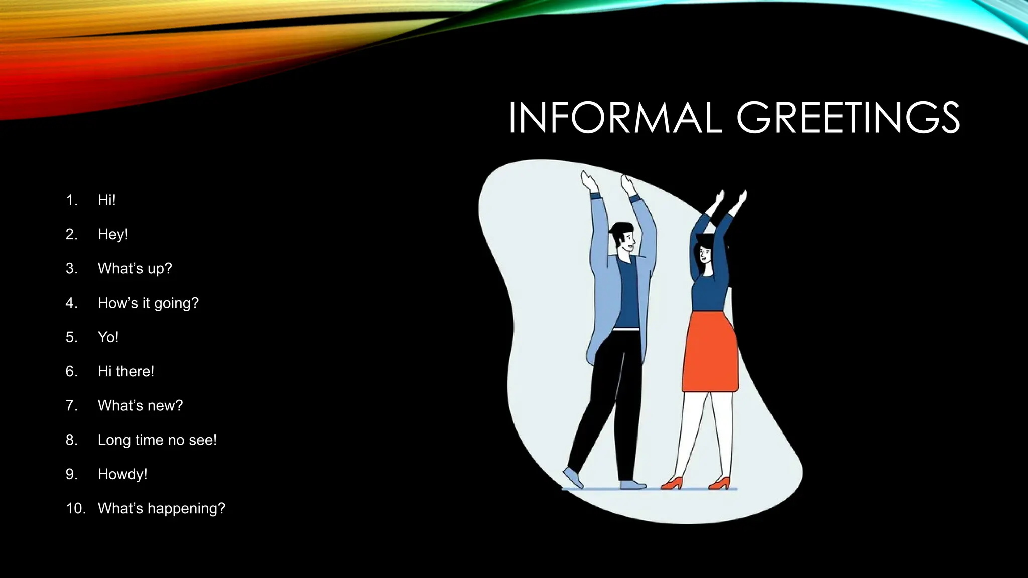 INFORMAL GREETINGS
1. Hi!
2. Hey!
3. What’s up?
4. How’s it going?
5. Yo!
6. Hi there!
7. What’s new?
8. Long time no see!
9. Howdy!
10. What’s happening?
 