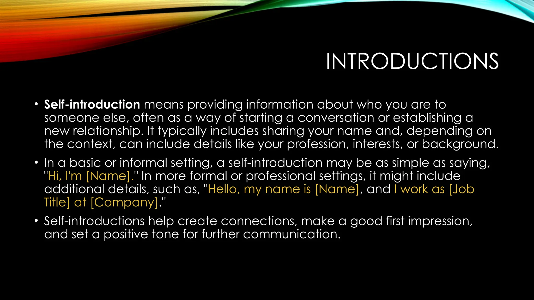 INTRODUCTIONS
• Self-introduction means providing information about who you are to
someone else, often as a way of starting a conversation or establishing a
new relationship. It typically includes sharing your name and, depending on
the context, can include details like your profession, interests, or background.
• In a basic or informal setting, a self-introduction may be as simple as saying,
"Hi, I'm [Name]." In more formal or professional settings, it might include
additional details, such as, "Hello, my name is [Name], and I work as [Job
Title] at [Company]."
• Self-introductions help create connections, make a good first impression,
and set a positive tone for further communication.
 