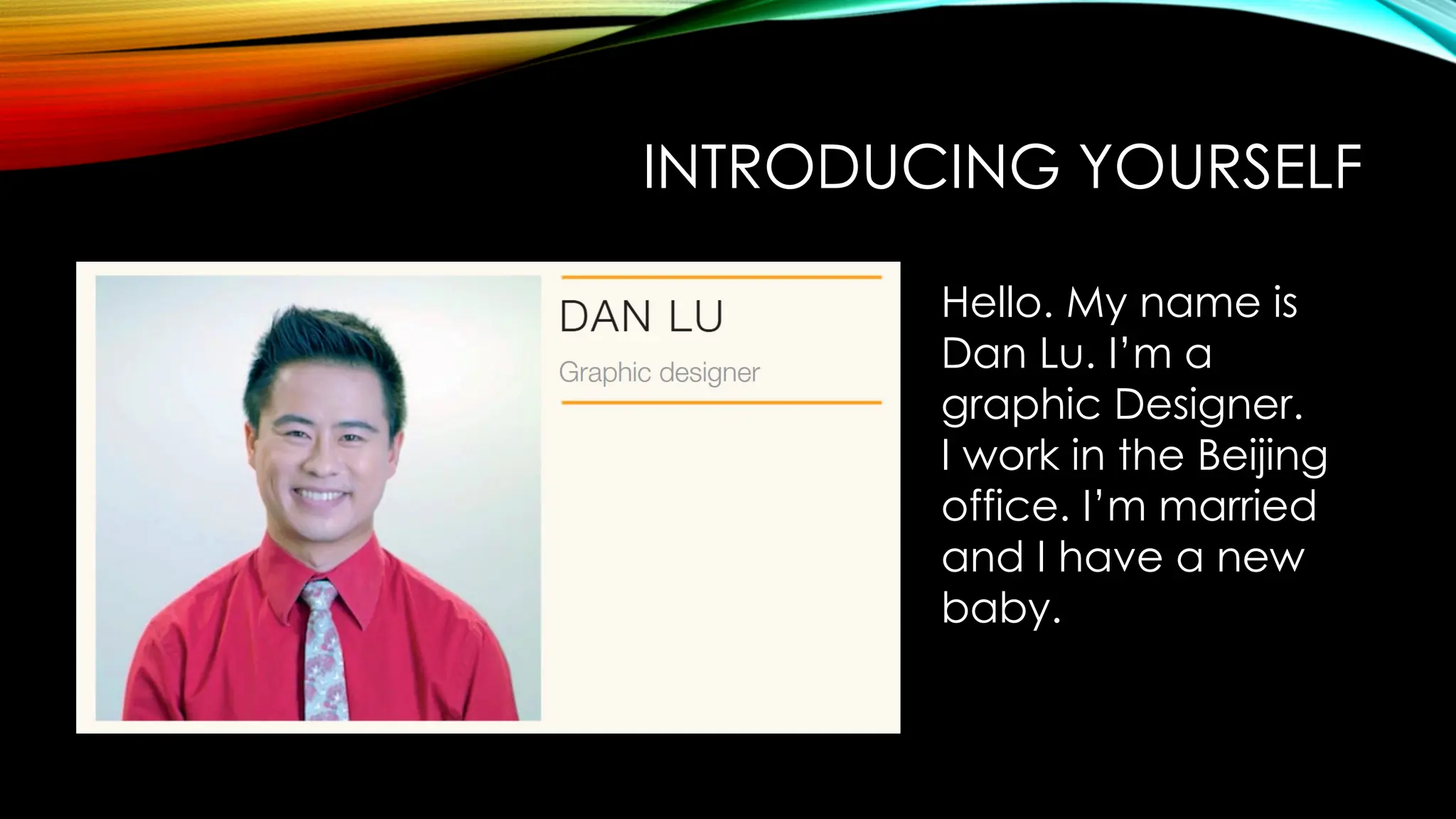 INTRODUCING YOURSELF
Hello. My name is
Dan Lu. I’m a
graphic Designer.
I work in the Beijing
office. I’m married
and I have a new
baby.
 