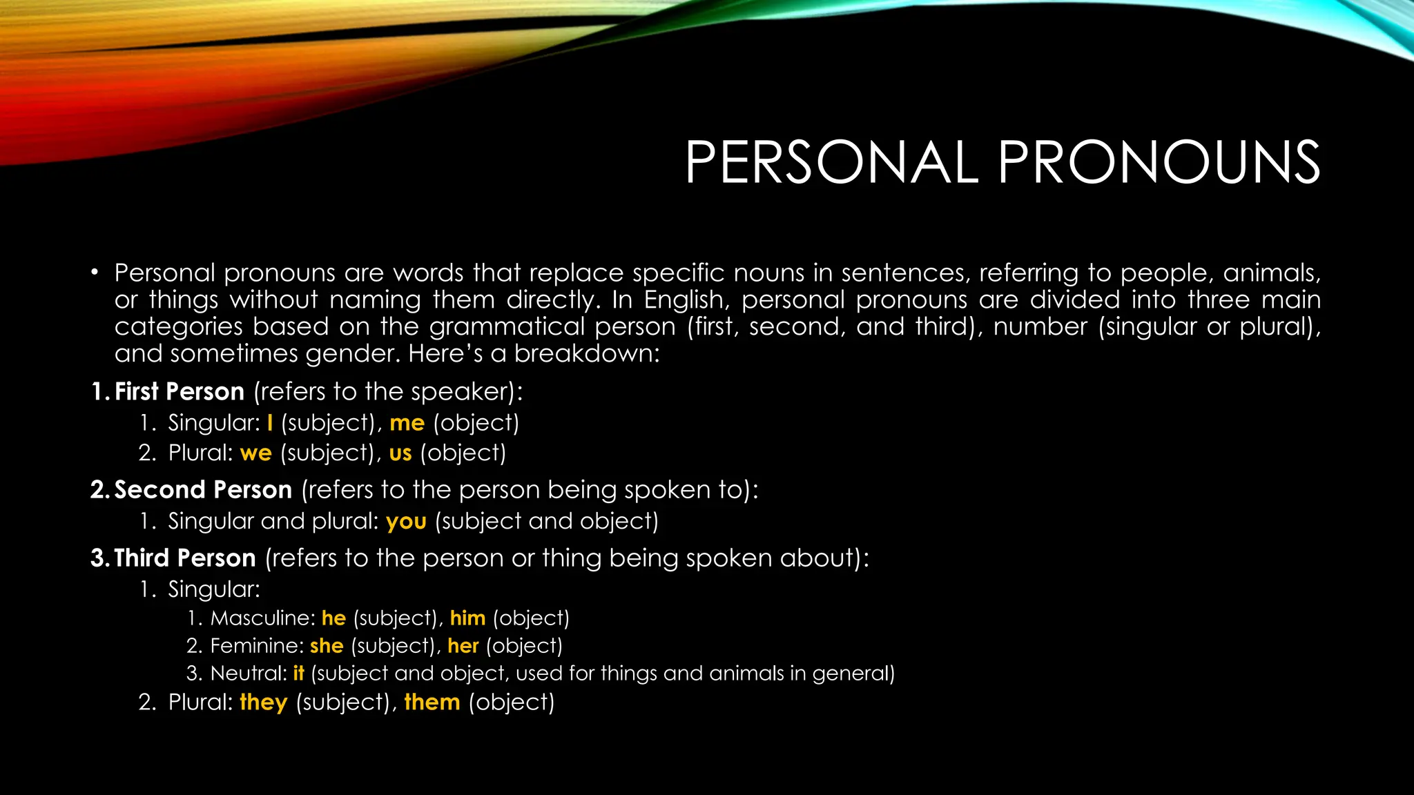 PERSONAL PRONOUNS
• Personal pronouns are words that replace specific nouns in sentences, referring to people, animals,
or things without naming them directly. In English, personal pronouns are divided into three main
categories based on the grammatical person (first, second, and third), number (singular or plural),
and sometimes gender. Here’s a breakdown:
1.First Person (refers to the speaker):
1. Singular: I (subject), me (object)
2. Plural: we (subject), us (object)
2.Second Person (refers to the person being spoken to):
1. Singular and plural: you (subject and object)
3.Third Person (refers to the person or thing being spoken about):
1. Singular:
1. Masculine: he (subject), him (object)
2. Feminine: she (subject), her (object)
3. Neutral: it (subject and object, used for things and animals in general)
2. Plural: they (subject), them (object)
 