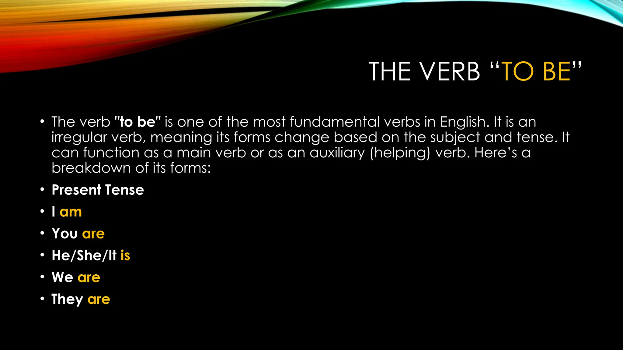 THE VERB “TO BE”
• The verb "to be" is one of the most fundamental verbs in English. It is an
irregular verb, meaning its forms change based on the subject and tense. It
can function as a main verb or as an auxiliary (helping) verb. Here’s a
breakdown of its forms:
• Present Tense
• I am
• You are
• He/She/It is
• We are
• They are
 