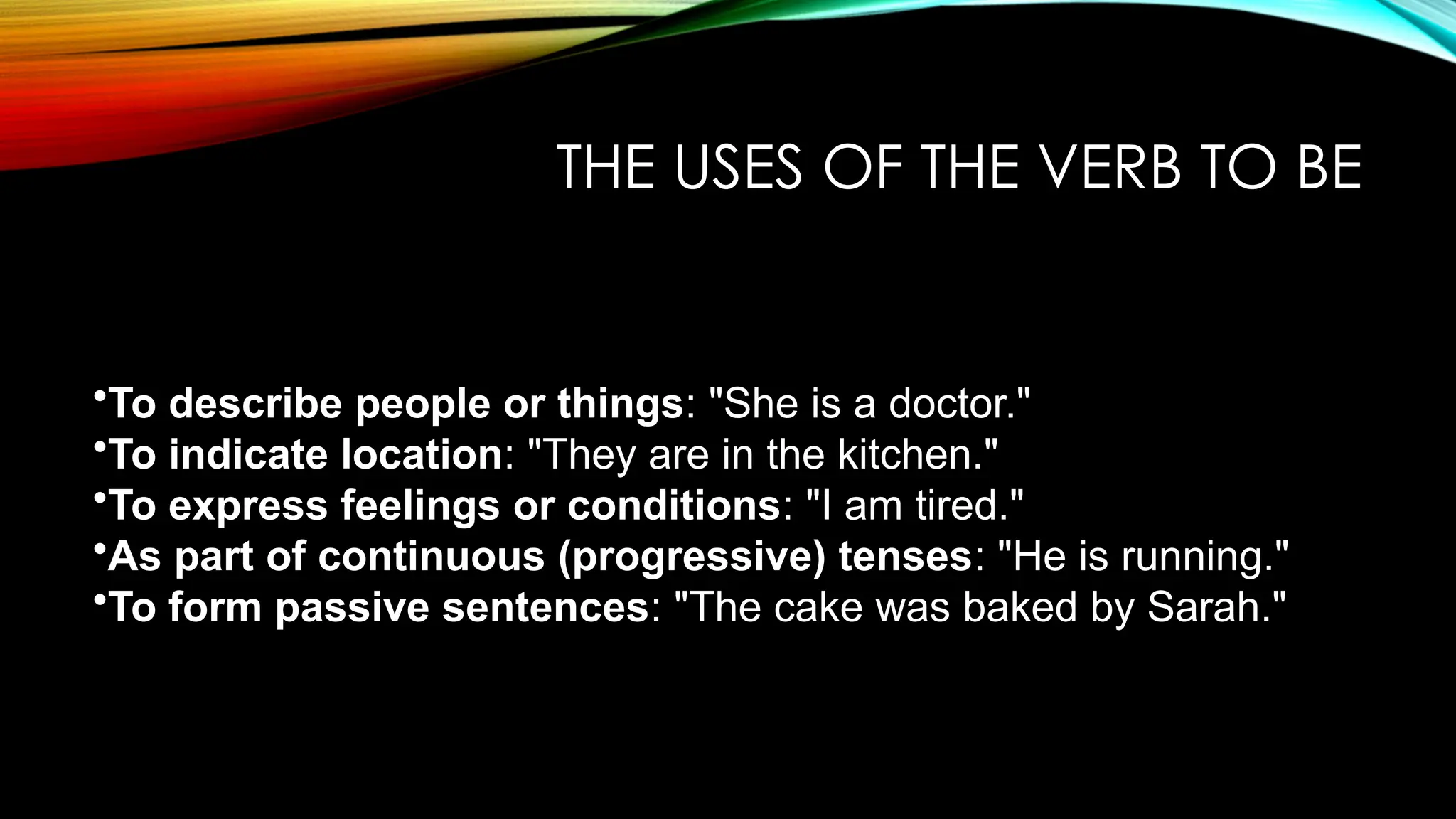 THE USES OF THE VERB TO BE
•To describe people or things: "She is a doctor."
•To indicate location: "They are in the kitchen."
•To express feelings or conditions: "I am tired."
•As part of continuous (progressive) tenses: "He is running."
•To form passive sentences: "The cake was baked by Sarah."
 