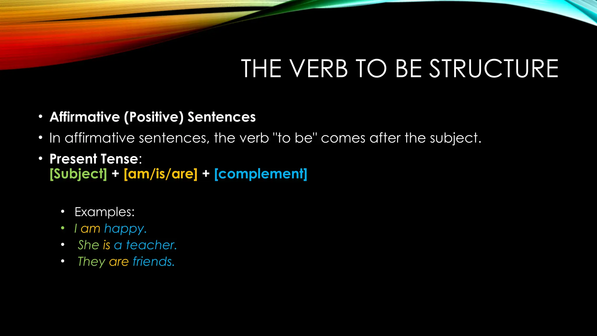 THE VERB TO BE STRUCTURE
• Affirmative (Positive) Sentences
• In affirmative sentences, the verb "to be" comes after the subject.
• Present Tense:
[Subject] + [am/is/are] + [complement]
• Examples:
• I am happy.
• She is a teacher.
• They are friends.
 