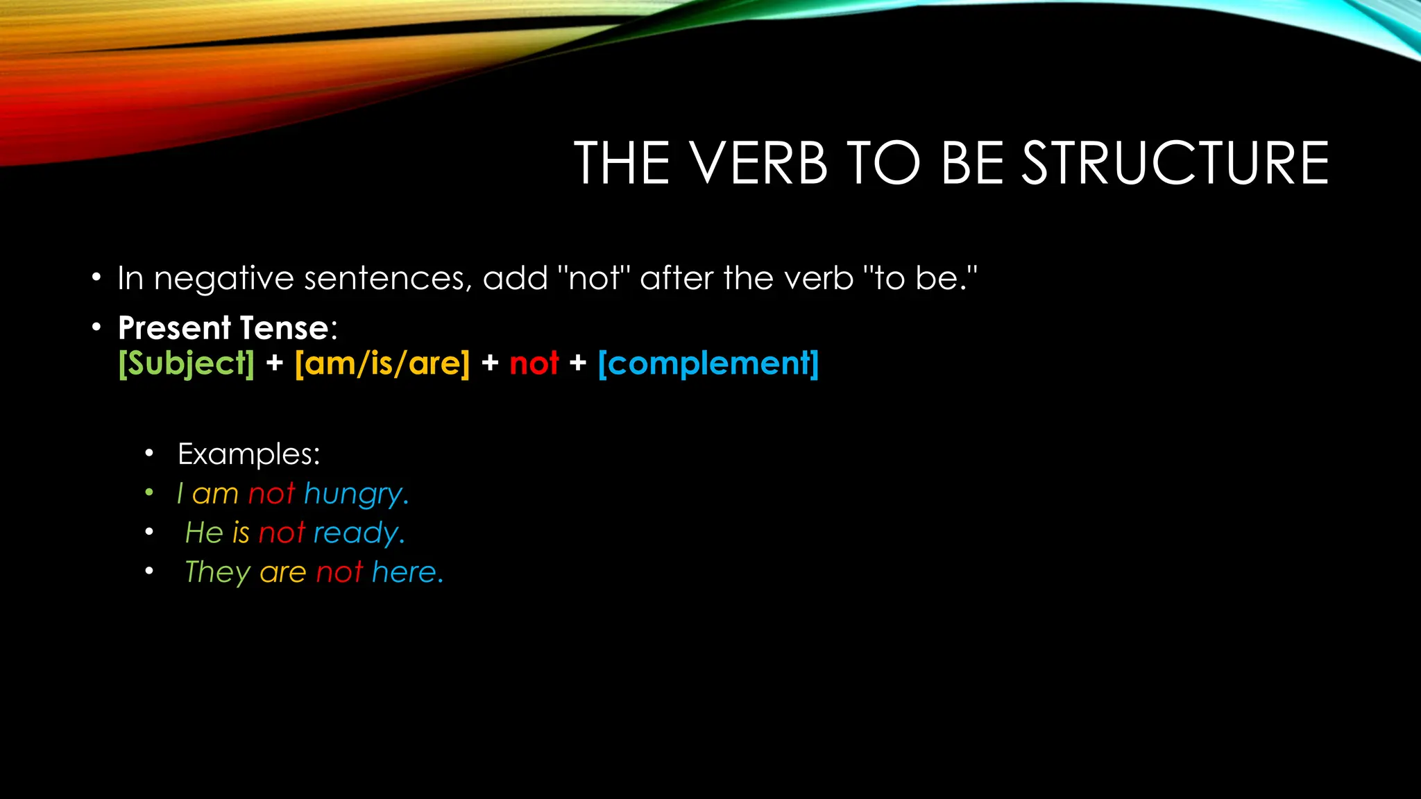 THE VERB TO BE STRUCTURE
• In negative sentences, add "not" after the verb "to be."
• Present Tense:
[Subject] + [am/is/are] + not + [complement]
• Examples:
• I am not hungry.
• He is not ready.
• They are not here.
 
