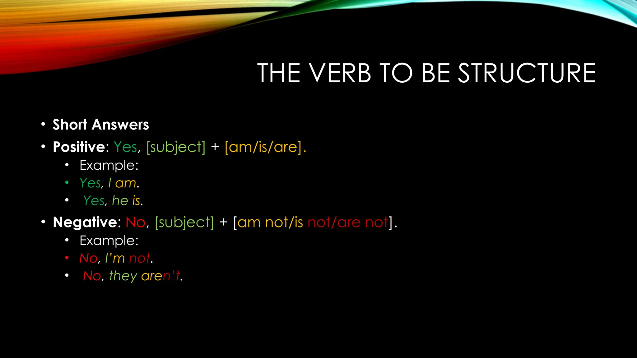 THE VERB TO BE STRUCTURE
• Short Answers
• Positive: Yes, [subject] + [am/is/are].
• Example:
• Yes, I am.
• Yes, he is.
• Negative: No, [subject] + [am not/is not/are not].
• Example:
• No, I’m not.
• No, they aren’t.
 