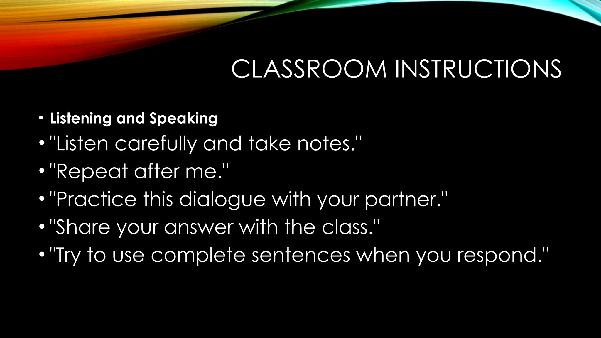 CLASSROOM INSTRUCTIONS
• Listening and Speaking
• "Listen carefully and take notes."
• "Repeat after me."
• "Practice this dialogue with your partner."
• "Share your answer with the class."
• "Try to use complete sentences when you respond."
 