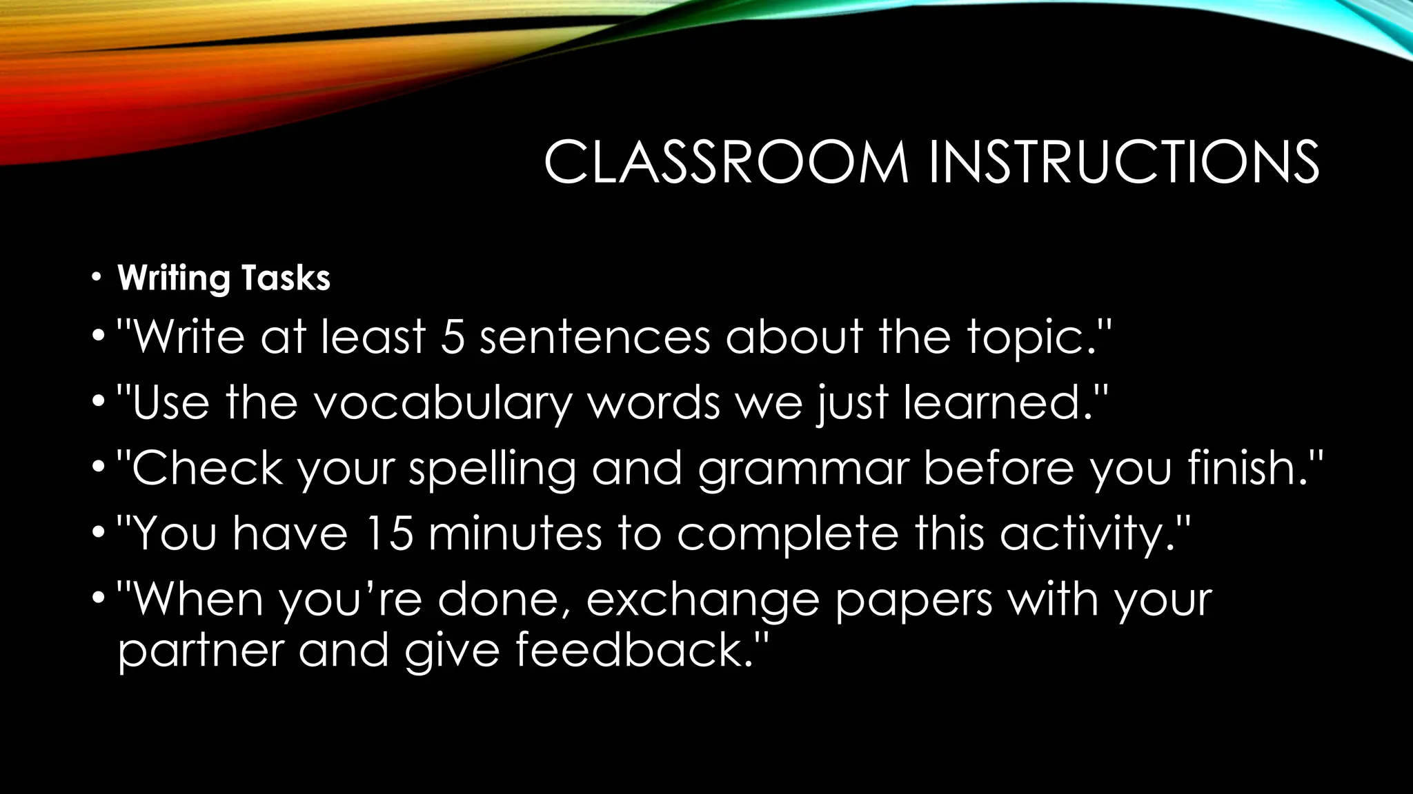 CLASSROOM INSTRUCTIONS
• Writing Tasks
• "Write at least 5 sentences about the topic."
• "Use the vocabulary words we just learned."
• "Check your spelling and grammar before you finish."
• "You have 15 minutes to complete this activity."
• "When you’re done, exchange papers with your
partner and give feedback."
 