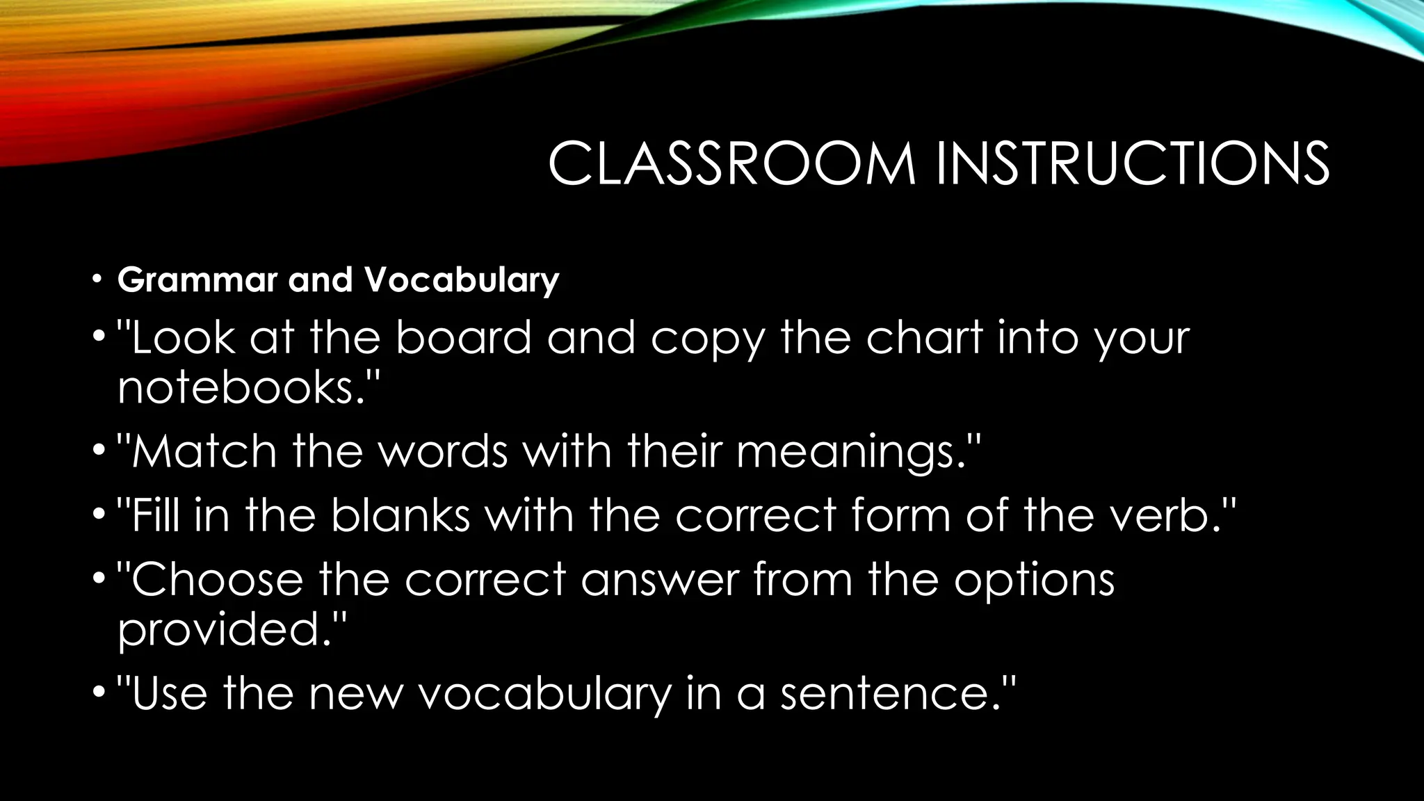 CLASSROOM INSTRUCTIONS
• Grammar and Vocabulary
• "Look at the board and copy the chart into your
notebooks."
• "Match the words with their meanings."
• "Fill in the blanks with the correct form of the verb."
• "Choose the correct answer from the options
provided."
• "Use the new vocabulary in a sentence."
 