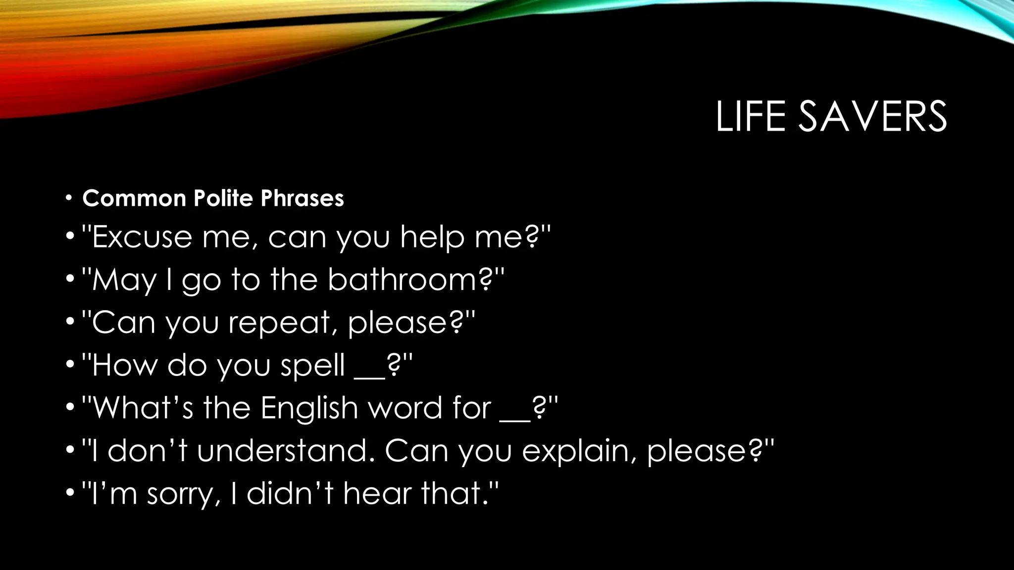 LIFE SAVERS
• Common Polite Phrases
• "Excuse me, can you help me?"
• "May I go to the bathroom?"
• "Can you repeat, please?"
• "How do you spell __?"
• "What’s the English word for __?"
• "I don’t understand. Can you explain, please?"
• "I’m sorry, I didn’t hear that."
 
