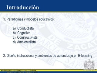 Introducción
  :
1. Paradigmas y modelos educativos:
     .
         a). Conductista
         b). Cognitivo
         c). Constructivista
         d). Ambientalista


2. Diseño instruccional y ambientes de aprendizaje en E-learning
 