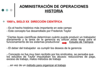  1900’s, SIGLO XX DIRECCIÓN CIENTÍFICA
- Es el hecho histórico más importante en este campo
- Este concepto fue desarrollado por Frederick Taylor
“Ciertas leyes científicas determinan cuánto puede producir un trabajador
diariamente y la tarea de la gerencia es utilizar estas leyes para el
funcionamiento de los sistemas productivos” Estudio de Tiempos
- El deber del trabajador es cumplir los deseos de la gerencia
- Concepto no fue muy bien recibido por los sindicatos, se pensaba que
los estudios de Taylor impulsaban los abusos: reducciones de pago,
exceso de trabajo, malos métodos de trabajo
…en vez de un método para organizar el trabajo
ADMINISTRACIÓN DE OPERACIONES
HISTORIA
 