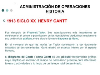  1913 SIGLO XX HENRY GANTT
ADMINISTRACIÓN DE OPERACIONES
HISTORIA
Fue discípulo de Frederick Taylor. Sus investigaciones más importantes se
centraron en el control y planificación de las operaciones productivas mediante el
uso de técnicas gráficas, entre ellas el llamado diagrama de Gantt,
En el momento en que las teorías de Taylor comenzaron a ser duramente
criticadas de deshumanizadas, Gantt mostró un especial interés por el aspecto
humano.
El diagrama de Gantt o carta Gantt es una popular herramienta gráfica
cuyo objetivo es mostrar el tiempo de dedicación previsto para diferentes
tareas o actividades a lo largo de un tiempo total determinado.
 