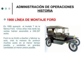ADMINISTRACIÓN DE OPERACIONES
HISTORIA
 1908 LÍNEA DE MONTAJE FORD
En 1908 apareció el modelo T de la
fábrica Ford. Cinco años más tarde las
ventas habían ascendido a 248.307
autos.
Ford no se limitó a diseñar y fabricar su
auto, creó la manera de producir
muchos autos en el menor tiempo
posible, y venderlos en grandes
cantidades al menor precio posible.
 