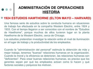 ADMINISTRACIÓN DE OPERACIONES
HISTORIA
 1924 ESTUDIOS HAWTHORNE (ELTON MAYO – HARVARD)
Una famosa serie de estudios sobre la conducta humana en situaciones
de trabajo fue efectuada en la compañía Western Electric, entre 1924 y
1933. Con el tiempo llegaron a ser conocidos con el nombre de "Estudios
de Hawthorne", porque muchos de ellos tuvieron lugar en la planta
Hawthorne de la Westerri Electric, cerca de Chicago.
Los estudios pretendían investigar la relación entre el nivel de iluminación
en el lugar de trabajo y la productividad de los empleados.
Cuando la "administración del personal" estimula la obtención de más y
mejor trabajo, tenemos "buenas" relaciones humanas en la organización.
Cuando la moral y la eficiencia se deterioran, las relaciones humanas son
"deficientes". Para crear buenas relaciones humanas, es preciso que los
gerentes sepan por qué los empleados actúan como lo hacen y qué
factores sociales y psíquicos los motivan.
 