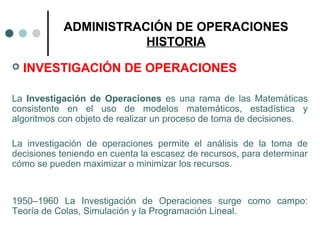 ADMINISTRACIÓN DE OPERACIONES
HISTORIA
 INVESTIGACIÓN DE OPERACIONES
La Investigación de Operaciones es una rama de las Matemáticas
consistente en el uso de modelos matemáticos, estadística y
algoritmos con objeto de realizar un proceso de toma de decisiones.
La investigación de operaciones permite el análisis de la toma de
decisiones teniendo en cuenta la escasez de recursos, para determinar
cómo se pueden maximizar o minimizar los recursos.
1950–1960 La Investigación de Operaciones surge como campo:
Teoría de Colas, Simulación y la Programación Lineal.
 