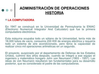 ADMINISTRACIÓN DE OPERACIONES
HISTORIA
 LA COMPUTADORA
En 1947 se construyó en la Universidad de Pennsylvania la ENIAC
(Electronic Numerical Integrator And Calculator) que fue la primera
computadora electrónica.
Esta máquina ocupaba todo un sótano de la Universidad, tenía más de
18.000 tubos de vacío, consumía 200 KW de energía eléctrica y requería
todo un sistema de aire acondicionado, pero tenía la capacidad de
realizar cinco mil operaciones aritméticas en un segundo.
El proyecto, auspiciado por el departamento de Defensa de los Estados
Unidos, culminó dos años después, cuando se integró a ese equipo el
ingeniero y matemático húngaro John von Neumann (1903 - 1957). Las
ideas de von Neumann resultaron tan fundamentales para su desarrollo
posterior, que es considerado el padre de las computadoras.
 