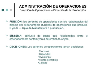  FUNCIÓN: los gerentes de operaciones son los responsables del
manejo del departamento (función) de operaciones que produce
B y/o S → Dpto de Manufactura o producción.
 SISTEMA: conjunto de cosas que relacionadas entre sí
ordenadamente contribuyen a determinado objeto.
 DECISIONES: Los gerentes de operaciones toman decisiones
ADMINISTRACIÓN DE OPERACIONES
Dirección de Operaciones – Dirección de la Producción
•Procesos
•Capacidad
•Inventarios
•Fuerza de trabajo
•Calidad
 
