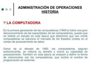 ADMINISTRACIÓN DE OPERACIONES
HISTORIA
 LA COMPUTADORA
En la primera generación de las computadoras (1940’s) había una gran
desconocimiento de las capacidades de las computadoras, puesto que
se realizó un estudio en esta época que determinó que con veinte
computadoras se saturaría el mercado de los Estados Unidos en el
campo de procesamiento de datos.
Cerca de la década de 1960, las computadoras seguían
evolucionando, se reducía su tamaño y crecía su capacidad de
procesamiento. También en esta época se empezó a definir la forma
de comunicarse con las computadoras, que recibía el nombre de
programación de sistemas.
 