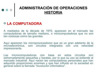 ADMINISTRACIÓN DE OPERACIONES
HISTORIA
 LA COMPUTADORA
A mediados de la década de 1970, aparecen en el mercado las
computadoras de tamaño mediano, o minicomputadoras que no son
tan costosas como las grandes.
Aquí aparecen los microprocesadores que es un gran adelanto de la
microelectrónica, son circuitos integrados con una velocidad
impresionante.
Las microcomputadoras con base en estos circuitos son
extremadamente pequeñas y baratas, por lo que su uso se extiende al
mercado industrial. Aquí nacen las computadoras personales que han
adquirido proporciones enormes y que han influido en la sociedad en
general sobre la llamada "revolución informática".
 