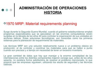 ADMINISTRACIÓN DE OPERACIONES
HISTORIA
1970 MRP: Material requirements planning
Surge durante la Segunda Guerra Mundial, cuando el gobierno estadounidense empleó
programas especializados que se ejecutaban en las enormes computadoras recién
surgidas en la década de los años 40 para controlar la organización de sus unidades en
acciones bélicas. Estas soluciones tecnológicas, son conocidas como los primeros
sistemas para la planeación de requerimiento de materiales.
Las técnicas MRP son una solución relativamente nueva a un problema clásico en
producción: el de controlar y coordinar los materiales para que se hallen a punto
cuando son precisos y a tiempo sin necesidad de tener un excesivo inventario.
La gran cantidad de datos que hay que manejar y la enorme complejidad de las
interrelaciones entre los distintos componentes trajeron consigo que, antes de los años
sesenta, no existiera forma satisfactoria de resolver el problema mencionado, lo que
propició que las empresas siguiesen, utilizando los stocks de seguridad y las técnicas
clásicas.
 