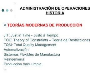 ADMINISTRACIÓN DE OPERACIONES
HISTORIA
 TEORÍAS MODERNAS DE PRODUCCIÓN
JIT: Just in Time - Justo a Tiempo
TOC: Theory of Constraints – Teoría de Restricciones
TQM: Total Quality Management
Automatización
Sistemas Flexibles de Manufactura
Reingeniería
Producción más Limpia
…
 