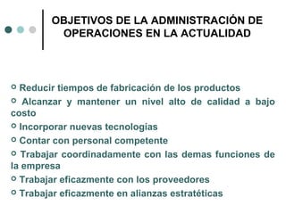 OBJETIVOS DE LA ADMINISTRACIÓN DE
OPERACIONES EN LA ACTUALIDAD
 Reducir tiempos de fabricación de los productos
 Alcanzar y mantener un nivel alto de calidad a bajo
costo
 Incorporar nuevas tecnologías
 Contar con personal competente
 Trabajar coordinadamente con las demas funciones de
la empresa
 Trabajar eficazmente con los proveedores
 Trabajar eficazmente en alianzas estratéticas
 