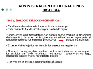 1900’s, SIGLO XX  DIRECCIÓN CIENTÍFICA - Es el hecho histórico más importante en este campo - Este concepto fue desarrollado por Frederick Taylor “ Ciertas leyes científicas determinan cuánto puede producir un trabajador diariamente y la tarea de la gerencia es utilizar estas leyes para el funcionamiento de los sistemas productivos”  Estudio de Tiempos - El deber del trabajador  es cumplir los deseos de la gerencia - Concepto no fue muy bien recibido por los sindicatos, se pensaba que  los estudios de Taylor impulsaban los abusos: reducciones de pago, exceso de trabajo, malos métodos de trabajo … en vez de un  método para organizar el trabajo ADMINISTRACIÓN DE OPERACIONES HISTORIA 