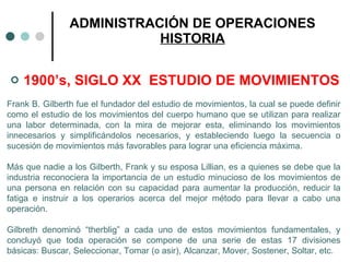1900’s, SIGLO XX  ESTUDIO DE MOVIMIENTOS ADMINISTRACIÓN DE OPERACIONES HISTORIA Frank B. Gilberth fue el fundador del estudio de movimientos, la cual se puede definir como el estudio de los movimientos del cuerpo humano que se utilizan para realizar una labor determinada, con la mira de mejorar esta, eliminando los movimientos innecesarios y simplificándolos necesarios, y estableciendo luego la secuencia o sucesión de movimientos más favorables para lograr una eficiencia máxima. Más que nadie a los Gilberth, Frank y su esposa Lillian, es a quienes se debe que la industria reconociera la importancia de un estudio minucioso de los movimientos de una persona en relación con su capacidad para aumentar la producción, reducir la fatiga e instruir a los operarios acerca del mejor método para llevar a cabo una operación. Gilbreth denominó “therblig” a cada uno de estos movimientos fundamentales, y concluyó que toda operación se compone de una serie de estas 17 divisiones básicas: Buscar, Seleccionar, Tomar (o asir), Alcanzar, Mover, Sostener, Soltar, etc.  