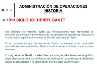 1913 SIGLO XX  HENRY GANTT ADMINISTRACIÓN DE OPERACIONES HISTORIA Fue discípulo de  Frederick Taylor . Sus investigaciones más importantes se centraron en el control y planificación de las operaciones productivas mediante el uso de técnicas  gráficas , entre ellas el llamado  diagrama de Gantt ,  En el momento en que las teorías de Taylor comenzaron a ser duramente criticadas de deshumanizadas, Gantt mostró un especial interés por el aspecto humano.  El  diagrama de Gantt  o  carta Gantt  es una  popular  herramienta gráfica cuyo objetivo es mostrar el tiempo de dedicación previsto para diferentes tareas o actividades a lo largo de un tiempo total determinado.   