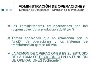 ADMINISTRACIÓN DE OPERACIONES Dirección de Operaciones – Dirección de la  Producción Los administradores de operaciones son los responsables de la producción de B y/o S. Toman decisiones que se relacionan con la  función de operaciones  y los  sistemas  de transformación que se utilizan. LA ADMON DE OPERACIONES ES EL ESTUDIO DE LA TOMA DE  DECISIONES  EN LA FUNCIÓN DE OPERACIONES (Schroeder) 