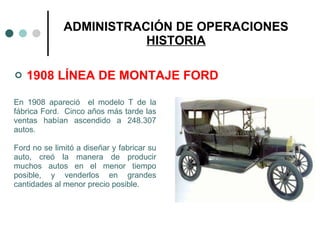 ADMINISTRACIÓN DE OPERACIONES HISTORIA 1908 LÍNEA DE MONTAJE FORD En 1908 apareció  el modelo T de la fábrica Ford.  Cinco años más tarde las ventas habían ascendido a 248.307 autos. Ford no se limitó a diseñar y fabricar su auto, creó la manera de producir muchos autos en el menor tiempo posible, y venderlos en grandes cantidades al menor precio posible. 