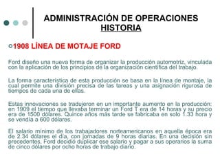 ADMINISTRACIÓN DE OPERACIONES HISTORIA 1908 LÍNEA DE MOTAJE FORD Ford diseño una nueva forma de organizar la producción automotriz, vinculada con la aplicación de los principios de la organización científica del trabajo.  La forma característica de esta producción se basa en la línea de montaje, la cual permite una división precisa de las tareas y una asignación rigurosa de tiempos de cada una de ellas.  Estas innovaciones se tradujeron en un importante aumento en la producción: en 1909 el tiempo que llevaba terminar un Ford T era de 14 horas y su precio era de 1500 dólares. Quince años más tarde se fabricaba en solo 1.33 hora y se vendía a 600 dólares. El salario mínimo de los trabajadores norteamericanos en aquella época era de 2.34 dólares el día, con jornadas de 9 horas diarias. En una decisión sin precedentes, Ford decidió duplicar ese salario y pagar a sus operarios la suma de cinco dólares por ocho horas de trabajo diario. 