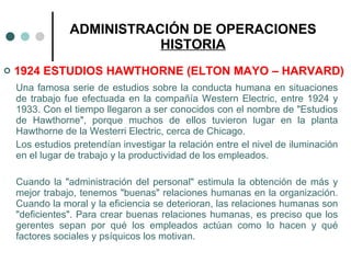 ADMINISTRACIÓN DE OPERACIONES HISTORIA 1924 ESTUDIOS HAWTHORNE (ELTON MAYO – HARVARD) Una famosa serie de estudios sobre la conducta humana en situaciones de trabajo fue efectuada en la compañía Western Electric, entre 1924 y 1933. Con el tiempo llegaron a ser conocidos con el nombre de "Estudios de Hawthorne", porque muchos de ellos tuvieron lugar en la planta Hawthorne de la Westerri Electric, cerca de Chicago. Los estudios pretendían investigar la relación entre el nivel de iluminación en el lugar de trabajo y la productividad de los empleados. Cuando la "administración del personal" estimula la obtención de más y mejor trabajo, tenemos "buenas" relaciones humanas en la organización. Cuando la moral y la eficiencia se deterioran, las relaciones humanas son "deficientes". Para crear buenas relaciones humanas, es preciso que los gerentes sepan por qué los empleados actúan como lo hacen y qué factores sociales y psíquicos los motivan. 