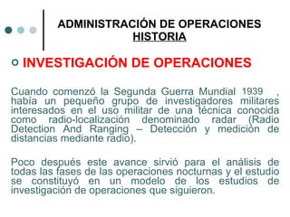 ADMINISTRACIÓN DE OPERACIONES HISTORIA INVESTIGACIÓN DE OPERACIONES Cuando comenzó la Segunda Guerra Mundial  , había un pequeño grupo de investigadores militares interesados en el uso militar de una técnica conocida como radio-localización denominado radar (Radio Detection And Ranging – Detección y medición de distancias mediante radio). Poco después este avance sirvió para el análisis de todas las fases de las operaciones nocturnas y el estudio se constituyó en un modelo de los estudios de investigación de operaciones que siguieron. 1939 