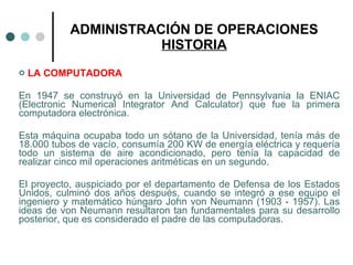 ADMINISTRACIÓN DE OPERACIONES HISTORIA LA COMPUTADORA En 1947 se construyó en la Universidad de Pennsylvania la ENIAC (Electronic Numerical Integrator And Calculator) que fue la primera computadora electrónica.  Esta máquina ocupaba todo un sótano de la Universidad, tenía más de 18.000 tubos de vacío, consumía 200 KW de energía eléctrica y requería todo un sistema de aire acondicionado, pero tenía la capacidad de realizar cinco mil operaciones aritméticas en un segundo. El proyecto, auspiciado por el departamento de Defensa de los Estados Unidos, culminó dos años después, cuando se integró a ese equipo el ingeniero y matemático húngaro John von Neumann (1903 - 1957). Las ideas de von Neumann resultaron tan fundamentales para su desarrollo posterior, que es considerado el padre de las computadoras. 