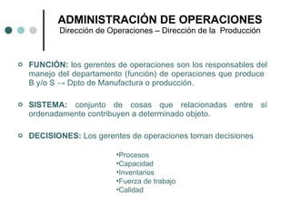 FUNCIÓN:  los gerentes de operaciones son los responsables del manejo del departamento (función) de operaciones que produce  B y/o S  ->  Dpto de Manufactura o producción. SISTEMA:  conjunto de cosas que relacionadas entre sí ordenadamente contribuyen a determinado objeto. DECISIONES:  Los gerentes de operaciones toman decisiones ADMINISTRACIÓN DE OPERACIONES Dirección de Operaciones – Dirección de la  Producción Procesos Capacidad Inventarios Fuerza de trabajo Calidad 