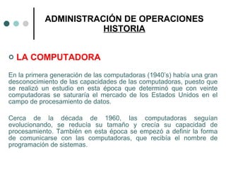 ADMINISTRACIÓN DE OPERACIONES HISTORIA LA COMPUTADORA En la primera generación de las computadoras (1940’s) había una gran desconocimiento de las capacidades de las computadoras, puesto que se realizó un estudio en esta época que determinó que con veinte computadoras se saturaría el mercado de los Estados Unidos en el campo de procesamiento de datos. Cerca de la década de 1960, las computadoras seguían evolucionando, se reducía su tamaño y crecía su capacidad de procesamiento. También en esta época se empezó a definir la forma de comunicarse con las computadoras, que recibía el nombre de programación de sistemas. 