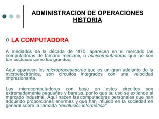 ADMINISTRACIÓN DE OPERACIONES HISTORIA LA COMPUTADORA A mediados de la década de 1970, aparecen en el mercado las computadoras de tamaño mediano, o  minicomputadoras  que no son tan costosas como las grandes. Aquí aparecen los  microprocesadores  que es un gran adelanto de la microelectrónica, son circuitos integrados con una velocidad impresionante.  Las microcomputadoras con base en estos circuitos son extremadamente pequeñas y baratas, por lo que su uso se extiende al mercado industrial. Aquí nacen las computadoras personales que han adquirido proporciones enormes y que han influido en la sociedad en general sobre la llamada  "revolución informática" . 