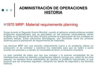 ADMINISTRACIÓN DE OPERACIONES HISTORIA 1970 MRP: Material requirements planning Surge durante la Segunda Guerra Mundial, cuando el gobierno estadounidense empleó programas especializados que se ejecutaban en las enormes computadoras recién surgidas en la década de los años 40 para controlar la organización de sus unidades en acciones bélicas. Estas soluciones tecnológicas, son conocidas como los primeros sistemas para la planeación de requerimiento de materiales. Las técnicas MRP son una solución relativamente nueva a un problema clásico en producción: el de controlar y coordinar los materiales para que se hallen a punto cuando son precisos y a tiempo sin necesidad de tener un excesivo inventario. La gran cantidad de datos que hay que manejar y la enorme complejidad de las interrelaciones entre los distintos componentes trajeron consigo que, antes de los años sesenta, no existiera forma satisfactoria de resolver el problema mencionado, lo que propició que las empresas siguiesen, utilizando los stocks de seguridad y las técnicas clásicas. 