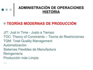 ADMINISTRACIÓN DE OPERACIONES HISTORIA TEORÍAS MODERNAS DE PRODUCCIÓN JIT: Just in Time - Justo a Tiempo TOC: Theory of Constraints – Teoría de Restricciones TQM: Total Quality Management Automatización Sistemas Flexibles de Manufactura Reingeniería Producción más Limpia … 