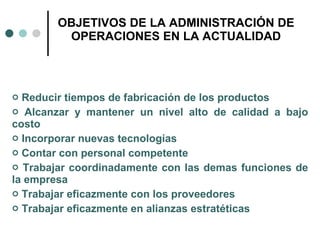 OBJETIVOS DE LA ADMINISTRACIÓN DE OPERACIONES EN LA ACTUALIDAD Reducir tiempos de fabricación de los productos Alcanzar y mantener un nivel alto de calidad a bajo costo Incorporar nuevas tecnologías Contar con personal competente Trabajar coordinadamente con las demas funciones de la empresa Trabajar eficazmente con los proveedores Trabajar eficazmente en alianzas estratéticas 