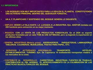 1.3 IMPORTANCIA
• LOS BOSQUES SON MUY IMPORTANTES PARA LA VIDA EN EL PLANETA, CONSTITUYENDO
UNA ACTIVIDAD PRINCIPAL DENTRO DEL QUEHACER FORESTAL.
• UN A. F. PLANIFICADO Y SOSTENIDO DEL BOSQUE GENERA LO SIGUIENTE:
- EMPLEO: DESDE LA TALA HASTA LA LLEGADA A LA INDUSTRIA. Ejm. ADEFOR contaba con
200 hombres para extracción en su mejor momento.
- RIQUEZA: CON LA VENTA DE LOS PRODUCTOS FORESTALES. En el 2020 se exportó
productos forestales por un valor FOB de US$ 327’969,832, pero va bajando la exportación en
los últimos años.
- GENERA INDUSTRIAS (Materia prima): ASERRADEROS, PARQUETERAS, LAMINADORAS
TABLEROS, CAJONERAS, MUEBLERIAS, PASTAS PARA PAPEL, ETC.
- SERVICIOS Y ACTIVIDADES ADICIONALES: TRANSPORTE, HOTELES,
ESTABLECIMIENTOS, TURISMO. Ejm. De Cajamarca 10 trailladas/dia transportan madera a
los mercados de la costa.
- CONTRIBUYE AL DESARROLLO: CARRETERAS, INDUSTRIAS, FUENTES DE TRABAJO,
CONTRIBUCION AL PBI. ADEMAS, EL APROVECHAMIENTO ES LA CULMINACION DE LAS
PRACTICAS SILVICULTURALES DEL BOSQUE.
 