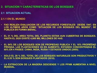 2. SITUACION Y CARACTERISTICAS DE LOS BOSQUES
2.1 SITUACION ACTUAL
2.1.1 EN EL MUNDO
• FAO REALIZA EVALUACION DE LOS RECURSOS FORESTALES DESDE 1947. EN
LOS ULTIMOS AÑOS COMO “SITUACION DE LOS BOSQUES DEL MUNDO”, SE
PUBLICA EN FORMA BIENAL.
• EL 31 % DEL AREA TOTAL DEL PLANETA ESTAN AUN CUBIERTAS DE BOSQUES.
HASTA EL 2020 EXISTE 4,060 MIL MILLONES DE HAS.
• EL 84% DE LOS BOSQUES SON DE PROPIEDAD PUBLICA Y EL 16% PROPIEDAD
PRIVADA. LAS PLANTACIONES VA EN AUMENTO, ESTANDO CONCENTRADAS EL
60% EN 4 PAISES: CHINA, INDIA, RUSIA Y ESTADOS UNIDOS (2005).
• SOLO EL 28 % DEL TOTAL DE LOS BOSQUES NATURALES SON PRODUCTIVOS Y
EL 6.55 % SON BOSQUES PLANTADOS (2010).
• LA EXTRACCION DE LA MADERA DESCIENDE Y LOS PFNM AUMENTAN A NIVEL
MUNDIAL.
 