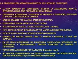 2.4. PROBLEMAS DEL APROVECHAMIENTO EN LOS BOSQUES TROPICALES
▪ LA ALTA DENSIDAD DEL SOTOBOSQUE, DIFICULTA LA ACCESIBILIDAD PARA EL
INVENTARIO, CENSO, TALA Y EXTRACCION DE LAS TROZAS.
▪ TOPOGRAFIA ACCIDENTADA Y PRESENCIA DE PANTANOS Y QUEBRADAS, DIFICULTAN
EL TRAZO Y CONSTRUCCION DE CAMINOS
▪ ÁRBOLES GRANDES Y CON ALETAS HACEN DIFICIL SU TALA.
▪ COMPETENCIA DESLEAL ENTRE TALA LEGAL E ILEGAL
▪ DIAS TRABAJADOS ES BAJA;: 120-150 DIAS/AÑO (Junio - Octubre).
▪ FLETE COSTOSO, POR LA DISTANCIA CADA VEZ MAYOR AL BOSQUE PRODUCTIVO.
▪ FALTA DE VIAS DE ACCESO AL BOSQUE DE APROVECHAMIENTO.
▪ ENTREGA DEL BOSQUE NATURAL PARA SU MANEJO A PRIVADOS, LO CUAL NO
CUMPLEN.
▪ EN LAS AREAS AUTORIZADAS HAY INADECUADA PLANIFICACION, DEFICIENCIAS EN
TECNOLOGIAS Y EQUIPAMIENNTO, LIMITADA CAPACIDAD DE CONTROL Y
SUPERVISION.
▪ TRANSPORTE MAYORMENTE POR VIA FLUVIAL (Diciembre - Abril).
▪ NO ACEPTAN PLENAMENTEQUE LOS SERVICIOS AMBIENTALES DEL BOSQUE NATURAL
SON MAS IMPORTANTES QUE SU RENTABILIDAD ECONOMICA.
 
