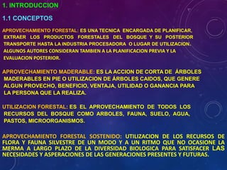 1. INTRODUCCION
1.1 CONCEPTOS
APROVECHAMIENTO FORESTAL: ES UNA TECNICA ENCARGADA DE PLANIFICAR,
EXTRAER LOS PRODUCTOS FORESTALES DEL BOSQUE Y SU POSTERIOR
TRANSPORTE HASTA LA INDUSTRIA PROCESADORA O LUGAR DE UTILIZACION.
ALGUNOS AUTORES CONSIDERAN TAMBIEN A LA PLANIFICACION PREVIA Y LA
EVALUACION POSTERIOR.
APROVECHAMIENTO MADERABLE: ES LA ACCION DE CORTA DE ÁRBOLES
MADERABLES EN PIE O UTILIZACION DE ÁRBOLES CAIDOS, QUE GENERE
ALGUN PROVECHO, BENEFICIO, VENTAJA, UTILIDAD O GANANCIA PARA
LA PERSONA QUE LA REALIZA.
UTILIZACION FORESTAL: ES EL APROVECHAMIENTO DE TODOS LOS
RECURSOS DEL BOSQUE COMO ARBOLES, FAUNA, SUELO, AGUA,
PASTOS, MICROORGANISMOS.
APROVECHAMIENTO FORESTAL SOSTENIDO: UTILIZACION DE LOS RECURSOS DE
FLORA Y FAUNA SILVESTRE DE UN MODO Y A UN RITMO QUE NO OCASIONE LA
MERMA A LARGO PLAZO DE LA DIVERSIDAD BIOLOGICA PARA SATISFACER LAS
NECESIDADES Y ASPERACIONES DE LAS GENERACIONES PRESENTES Y FUTURAS.
 