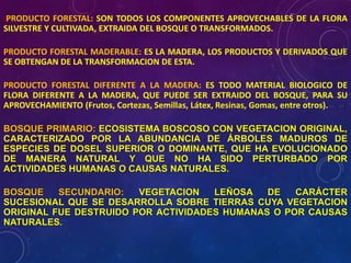 :PRODUCTO FORESTAL: SON TODOS LOS COMPONENTES APROVECHABLES DE LA FLORA
SILVESTRE Y CULTIVADA, EXTRAIDA DEL BOSQUE O TRANSFORMADOS.
PRODUCTO FORESTAL MADERABLE: ES LA MADERA, LOS PRODUCTOS Y DERIVADOS QUE
SE OBTENGAN DE LA TRANSFORMACION DE ESTA.
PRODUCTO FORESTAL DIFERENTE A LA MADERA: ES TODO MATERIAL BIOLOGICO DE
FLORA DIFERENTE A LA MADERA, QUE PUEDE SER EXTRAIDO DEL BOSQUE, PARA SU
APROVECHAMIENTO (Frutos, Cortezas, Semillas, Látex, Resinas, Gomas, entre otros).
BOSQUE PRIMARIO: ECOSISTEMA BOSCOSO CON VEGETACION ORIGINAL,
CARACTERIZADO POR LA ABUNDANCIA DE ÁRBOLES MADUROS DE
ESPECIES DE DOSEL SUPERIOR O DOMINANTE, QUE HA EVOLUCIONADO
DE MANERA NATURAL Y QUE NO HA SIDO PERTURBADO POR
ACTIVIDADES HUMANAS O CAUSAS NATURALES.
BOSQUE SECUNDARIO: VEGETACION LEÑOSA DE CARÁCTER
SUCESIONAL QUE SE DESARROLLA SOBRE TIERRAS CUYA VEGETACION
ORIGINAL FUE DESTRUIDO POR ACTIVIDADES HUMANAS O POR CAUSAS
NATURALES.
 