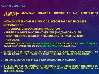 1.2 ANTECEDENTES
• LA MADERA ACOMPAÑO SIEMPRE AL HOMBRE EN LAS LABORES DE SU
EXISTENCIA.
. INICIALMENTE EL HOMBRE SE VALIO DEL BOSQUE PARA SATISFACER SUS
NECESIDADES DE:
- ALIMENTOS, VESTIDOS, ARMAS (PALEOLITICO).
- LUEGO A LA MADERA LO USA COMO LEÑA (400,00 AÑOS a.C), EN
CONSTRUCCIONES RUSTICAS Y ELABORACION DE INSTRUMENTOS
AGRICOLAS.
. INDICAN QUE LA EDAD DE LA MADERA FUE ANTERIOR A LA EDAD DE PIEDRA.
OCURRE LA INVENCION DE LA RUEDA DE MADERA (3,500 a.C.).
. EL PALACIO Y EL TEMPLO DEL REY SALOMON FUE CONSTRUIDO DE MADERA. EN
ROMA LA ARQUITECTURA DE SUS CONSTRUCIONES SE BASO CON MADERA.
. EN LAS CULTURAS PRE-INCAS E INCA UTILIZARON LA MADERA.
. EN EL SIGLO XVI EN ESPAÑA Y OTROS PAISES DE EUROPA TENIAN NECESIDAD DE
MADERA PARA CONSTRUIR FLOTAS DE GUERRA, DANDO LUGAR A LA
DEFORESTACION.
 