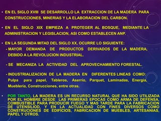 • EN EL SIGLO XVIII SE DESARROLLO LA EXTRACCION DE LA MADERA PARA
CONSTRUCCIONES, MINERIAS Y LA ELABORACION DEL CARBON.
• EN EL SIGLO XIX EMPIEZA A PROTEGER AL BOSQUE, MEDIANTE LA
ADMINISTRACION Y LEGISLACION, ASI COMO ESTABLECEN ANP.
• EN LA SEGUNDA MITAD DEL SIGLO XX, OCURRE LO SIGUIENTE:
- MAYOR DEMANDA DE PRODUCTOS DERIVADOS DE LA MADERA,
DEBIDO A LA REVOLUCION INDUSTRIAL.
- SE MECANIZA LA ACTIVIDAD DEL APROVECHAMIENTO FORESTAL.
- INDUSTRIALIZACION DE LA MADERA EN DIFERENTES LINEAS COMO:
Pulpa para papel, Tableros, Aserrío, Parquet, Laminadas, Energía,
Mueblería, Construcciones, entre otras.
• POR TANTO, LA MADERA ES UN RECURSO NATURAL QUE HA SIDO UTILIZADA
POR EL HOMBRE DESDE LAS PRIMERAS EPOCAS COMO ARMA DE DEFENSA,
COMBUSTIBLE PARA PRODUCIR FUEGO Y MAS TARDE PARA LA FABRICACION
DE UTENSILIOD, Y EN LA ACTUALIDAD CON FINES DIVERSOS COMO
CONSTRUCIONES DE EDIFICIOS, FABRICACION DE MUEBLES, ARTESANIAS,
PAPEL Y OTROS.
 