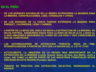 EN EL PERU
• DE LOS BOSQUES NATURALES DE LA SIERRA EXTRAYERON LA MADERA PARA
LA MINERIA, CONSTRUCCIONES, LEÑA, UTENSILIOS Y OTROS.
• DE LOS BOSQUES DE LA COSTA FUERON EXTRAIDOS LA MADERA PARA
PARQUET, CAJONERIAS, LEÑA Y CARBON.
• A PARTIR DE LA MITAD DEL SIGLO XX INICIA LA EXTRACCION DE LA MADERA EN
SELVA CENTRAL, AVANZANDO HACIA TODA LA ZONA DE SELVA ALTA, LUEGO AL
LLANO AMAZONICA SEGUIENDO EL CURSO DE LOS RIOS Y VIAS CARROZABLES
QUE SE CONSTRUIAN.
• LAS AUTORIZACIONES DE EXTRACCION FORESTAL INICIA EN 1968,
INTENSIFICANDOSE A PARTIR DE 1975 CON LA DACION DEL D. LEY N° 21147.
• ACTUALMENTE, LA AMAZONIA ES LA REGION MAS IMOPORTANTE EN LA
EXTRACCION DE LA MADERA (Loreto, Ucayali, Madre de Dios, San Martin, Junín y
otras), ASI COMO LA MAYOR PARTE DE LAS INDUSTRIAS FORESTALES ESTAN
UBICADAS EN ESTA REGION (Pucallpa, Iquitos).
• TODAVIA SE PRACTICA UNA EXTRACCION SELECTIVA, DEGRADANDO AL
BOSQUE.
 