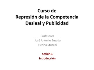 Curso de
Represión de la Competencia
Desleal y Publicidad
Profesores
José Antonio Bezada
Pierino Stucchi
Sesión 1
Introducción
 